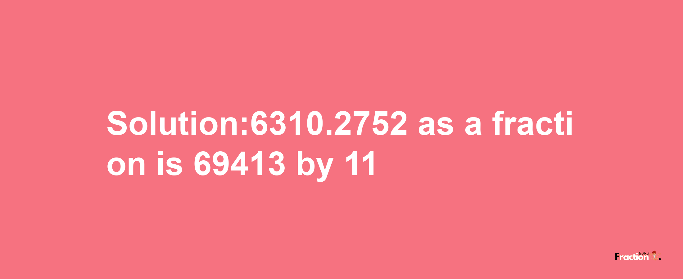 Solution:6310.2752 as a fraction is 69413/11