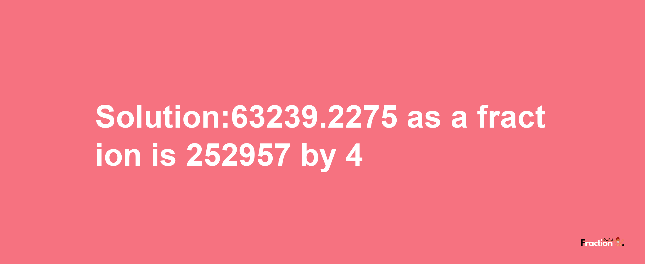 Solution:63239.2275 as a fraction is 252957/4