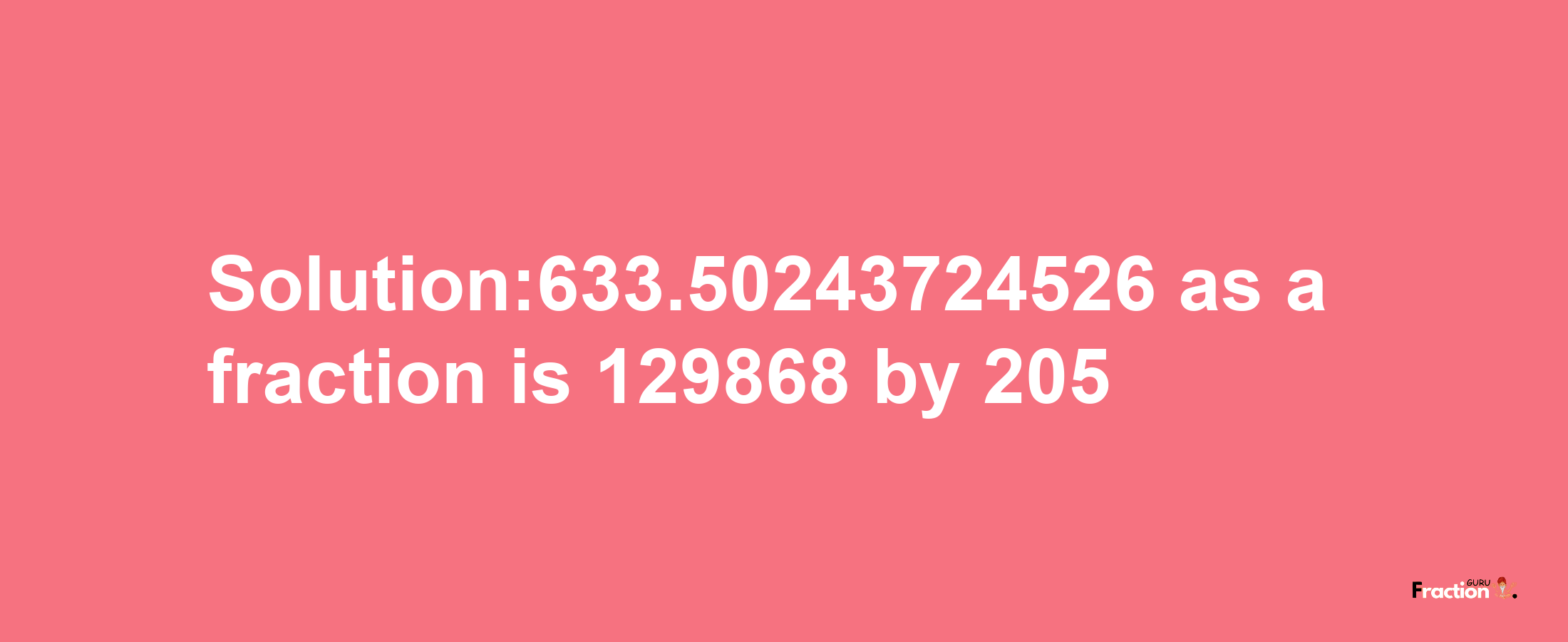 Solution:633.50243724526 as a fraction is 129868/205