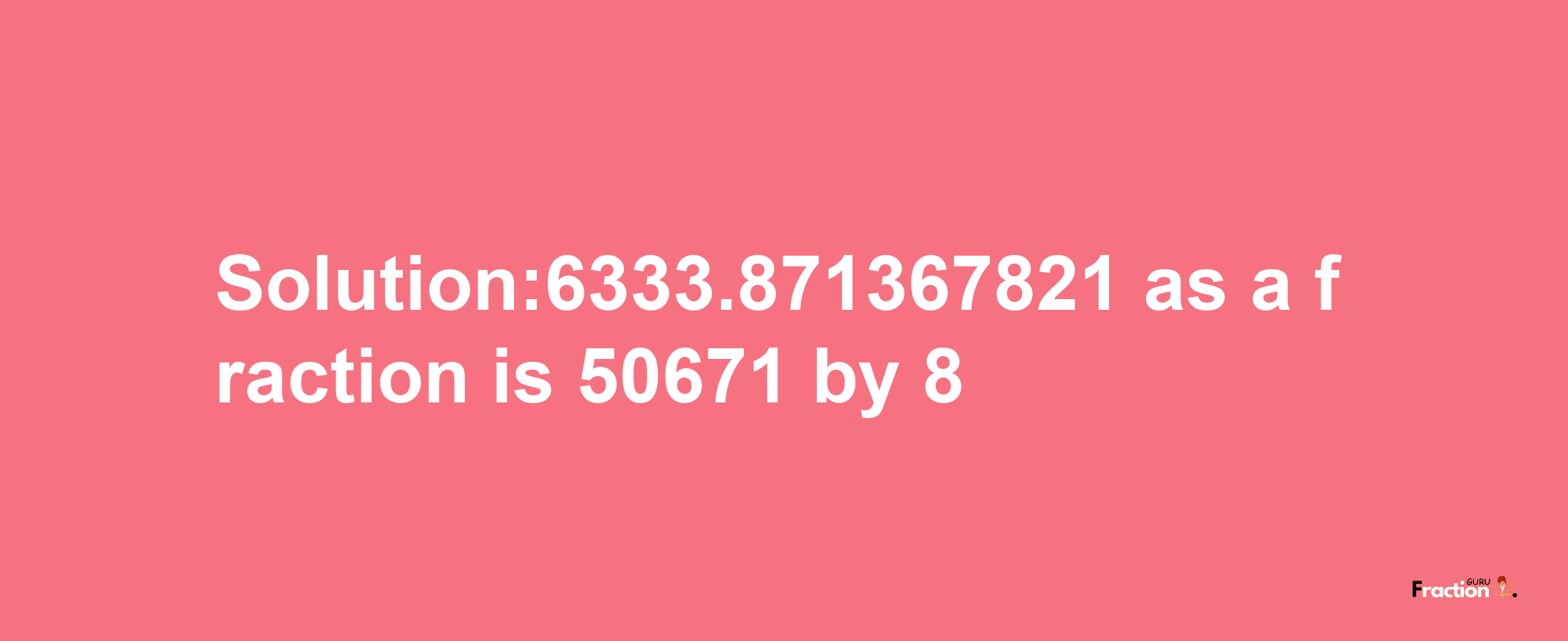 Solution:6333.871367821 as a fraction is 50671/8