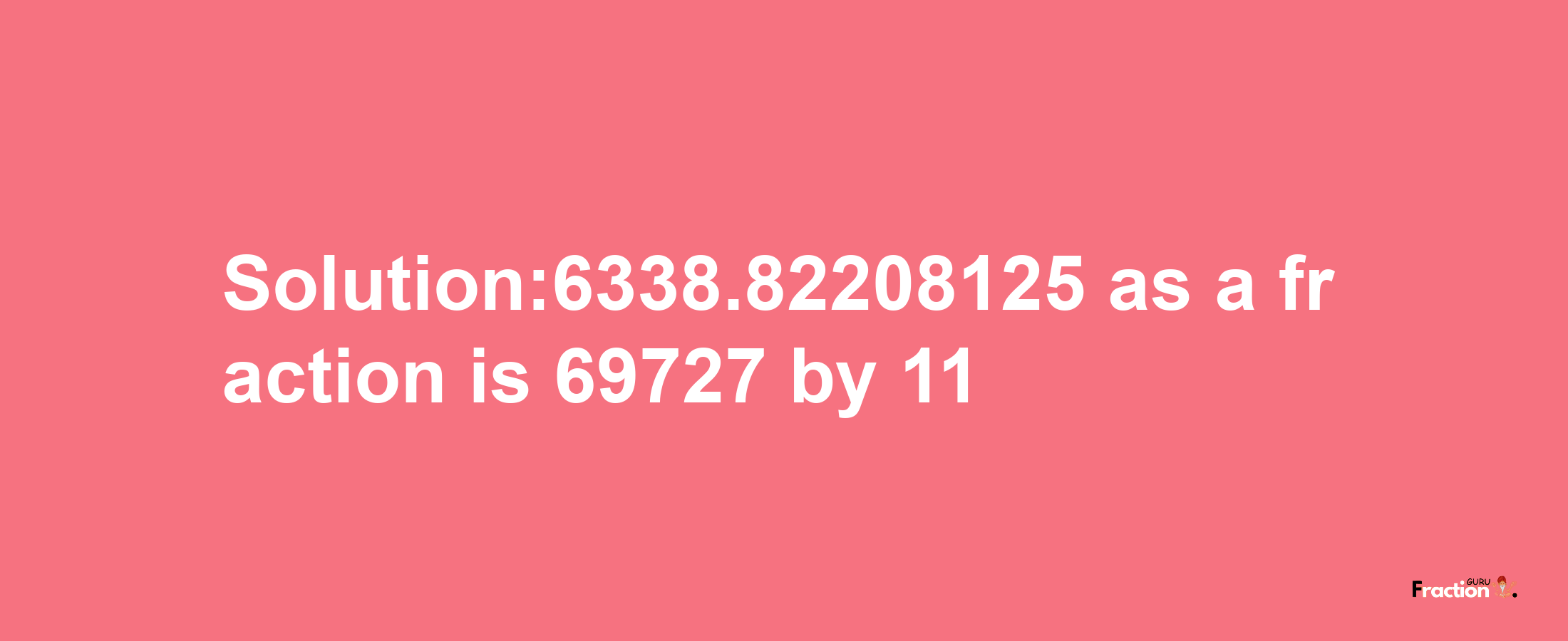 Solution:6338.82208125 as a fraction is 69727/11