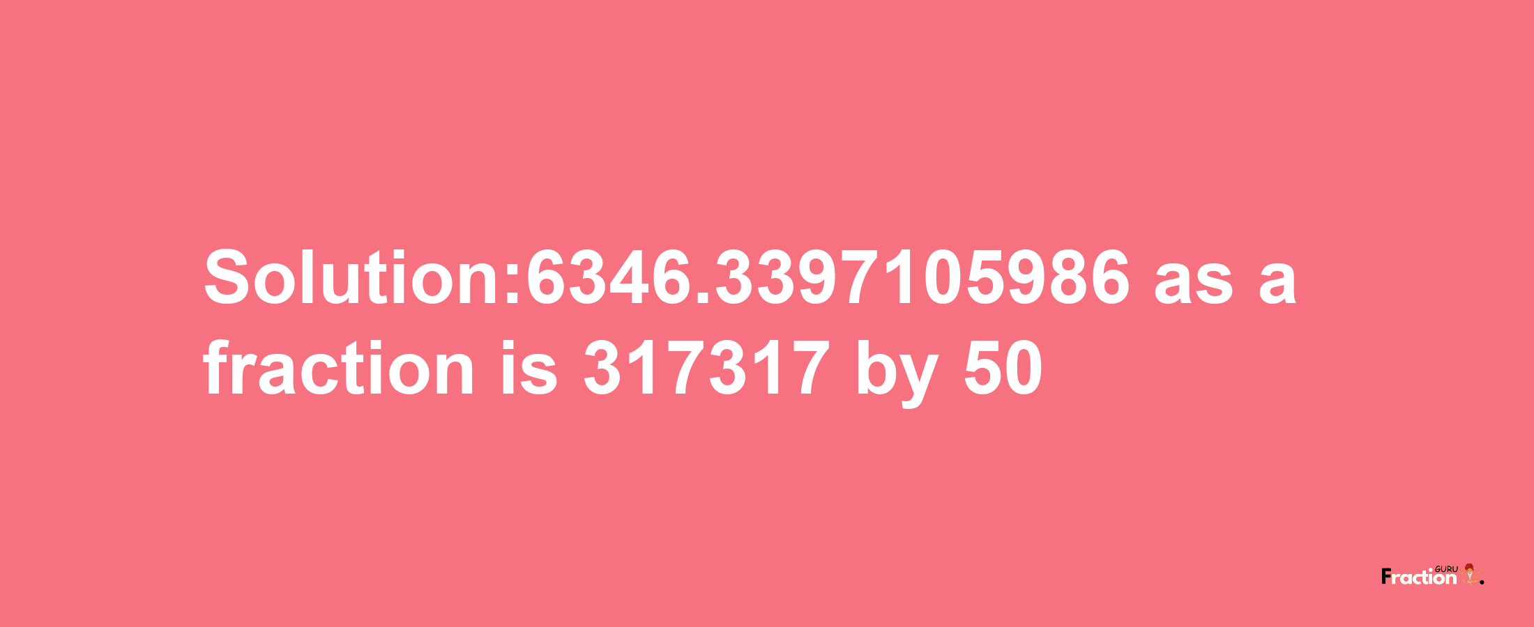 Solution:6346.3397105986 as a fraction is 317317/50