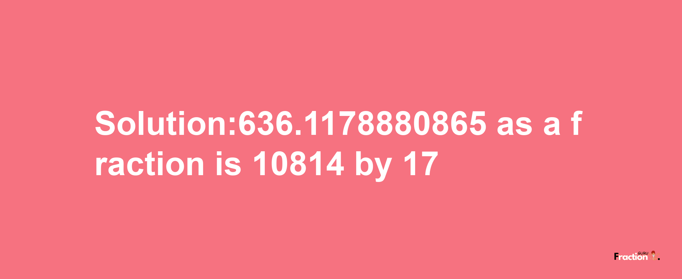 Solution:636.1178880865 as a fraction is 10814/17