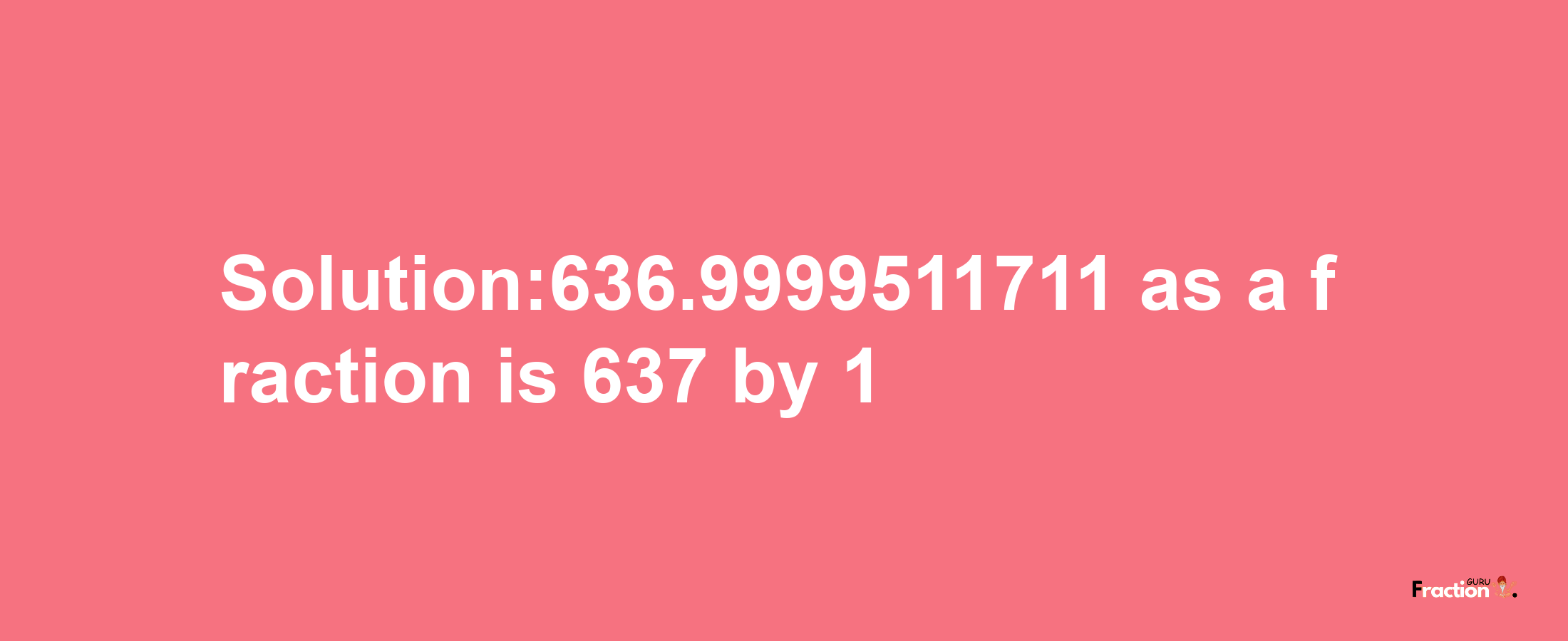 Solution:636.9999511711 as a fraction is 637/1