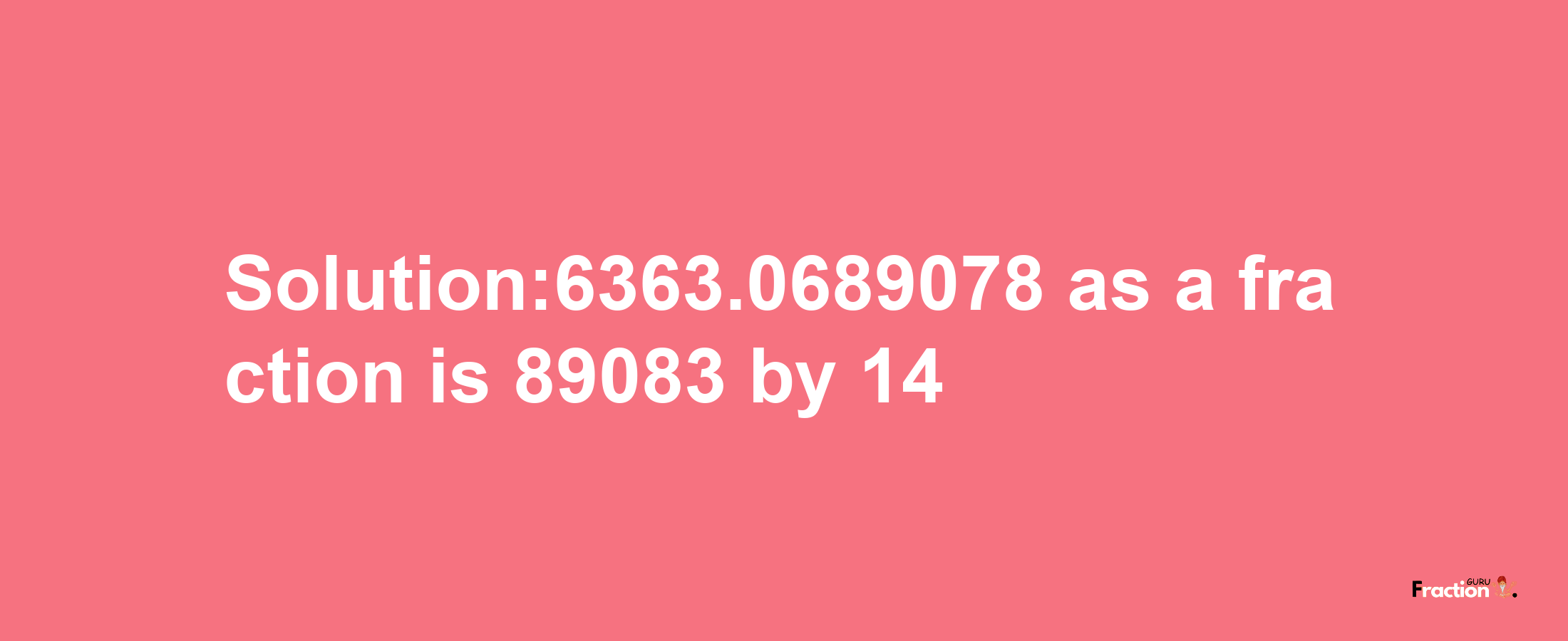 Solution:6363.0689078 as a fraction is 89083/14