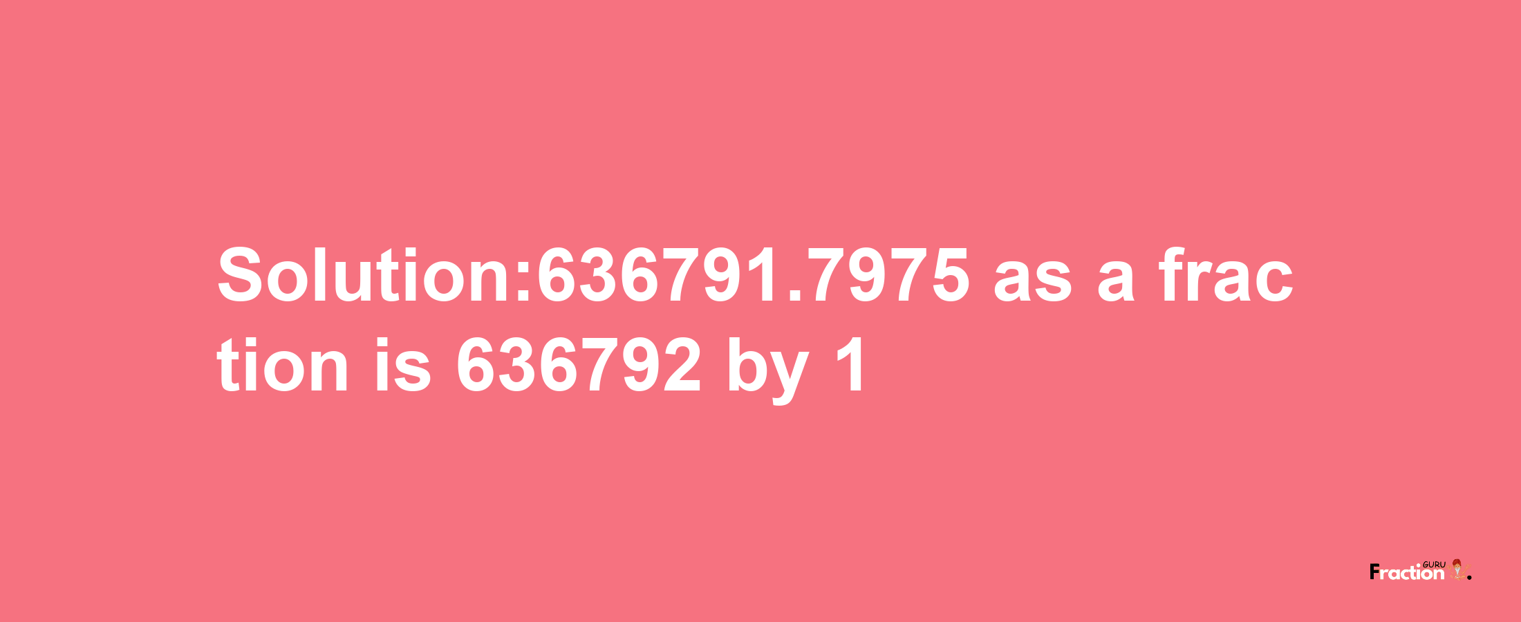 Solution:636791.7975 as a fraction is 636792/1