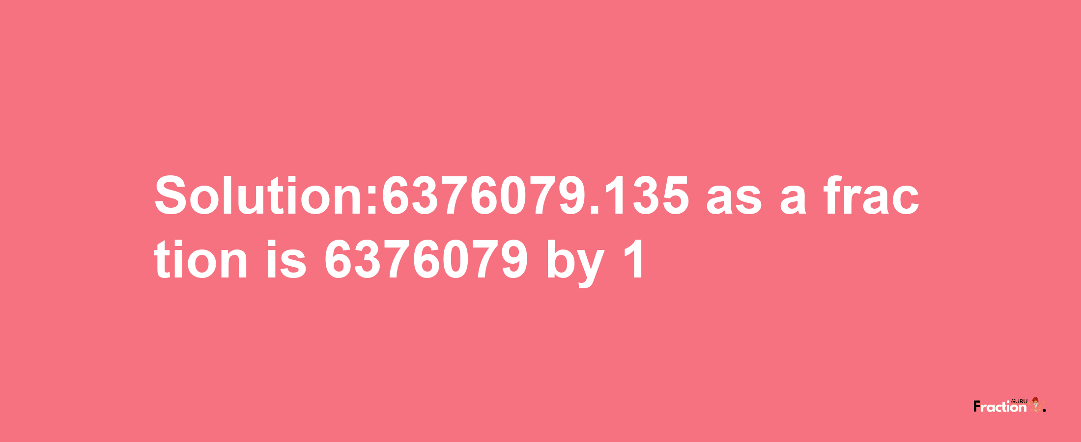 Solution:6376079.135 as a fraction is 6376079/1