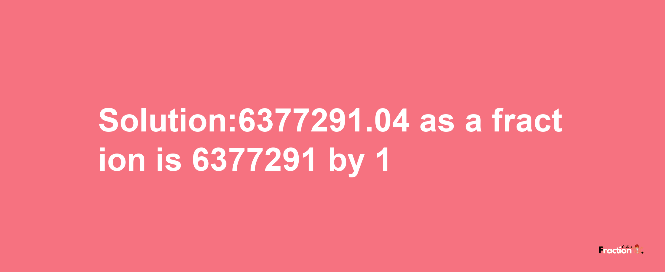 Solution:6377291.04 as a fraction is 6377291/1