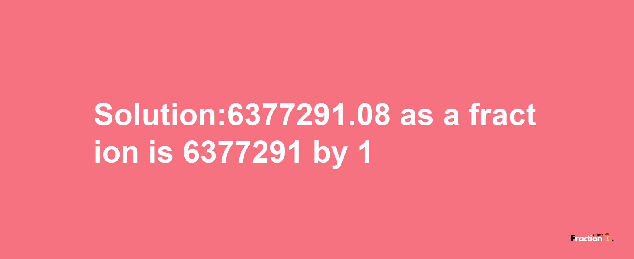 Solution:6377291.08 as a fraction is 6377291/1