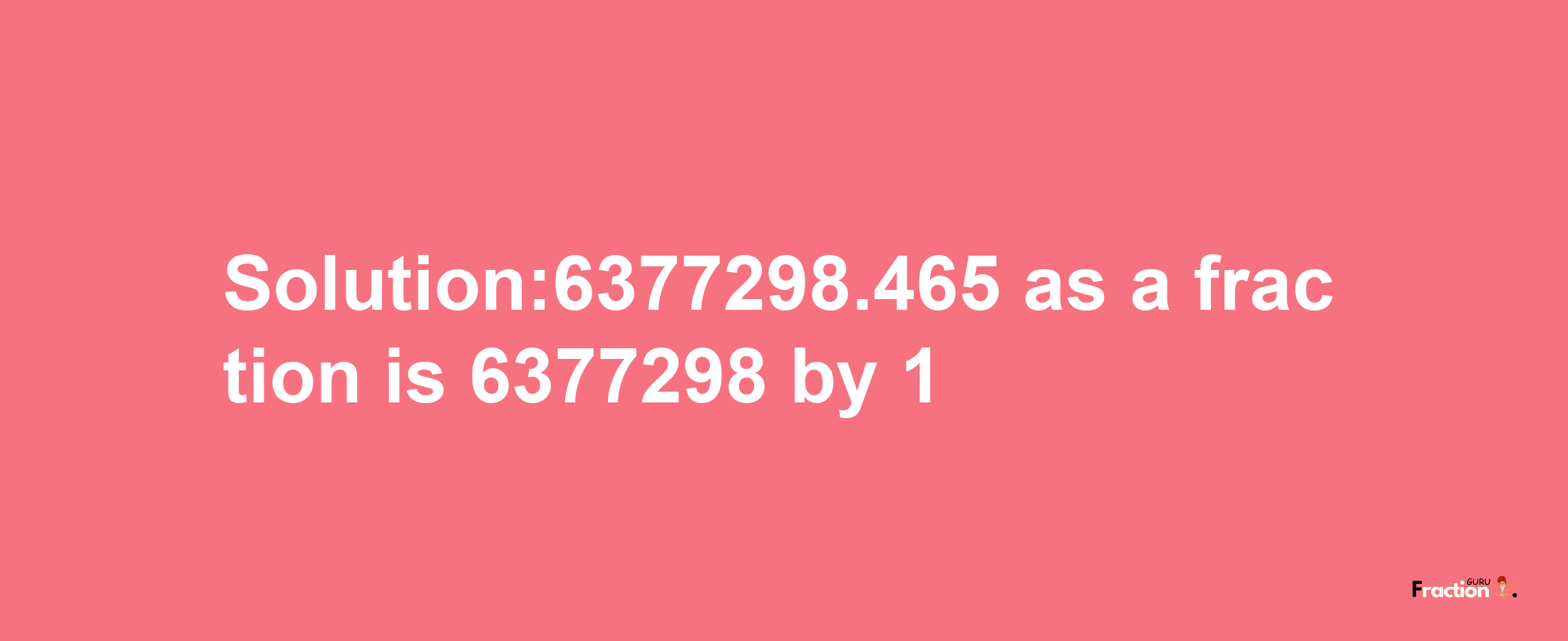 Solution:6377298.465 as a fraction is 6377298/1