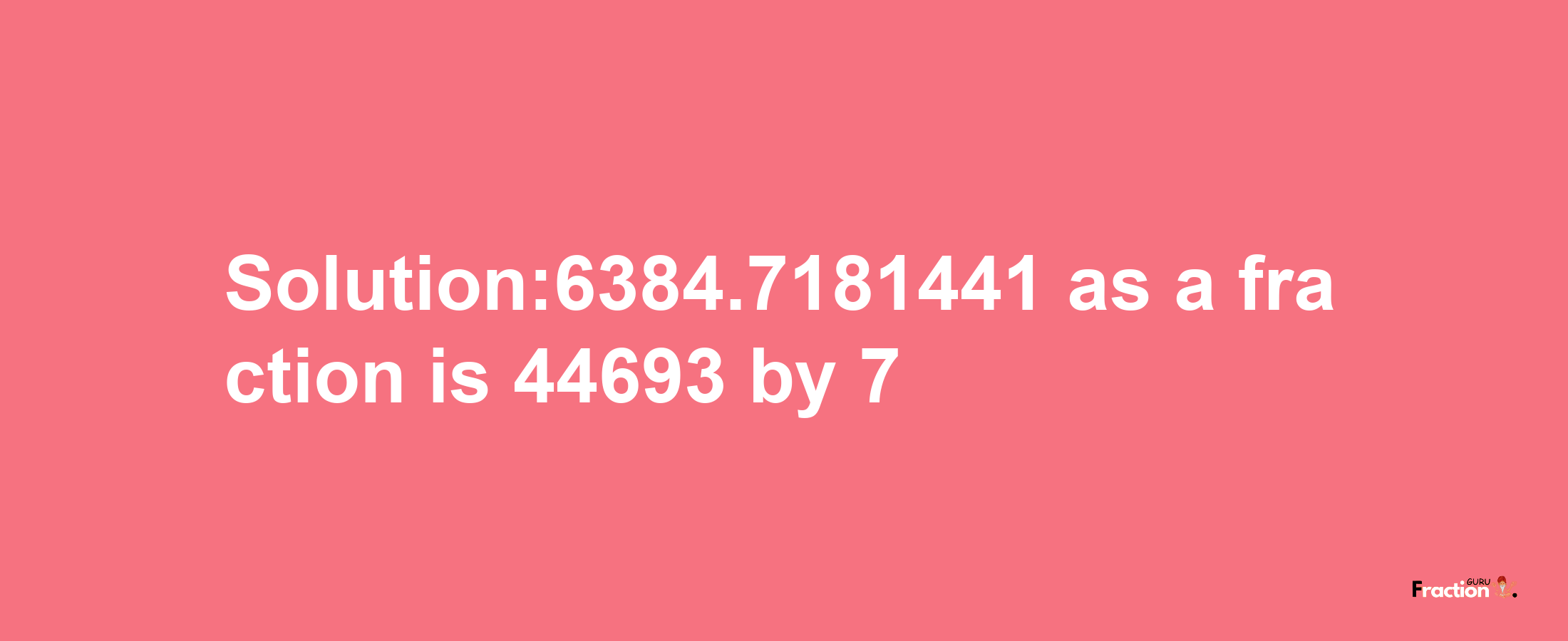 Solution:6384.7181441 as a fraction is 44693/7