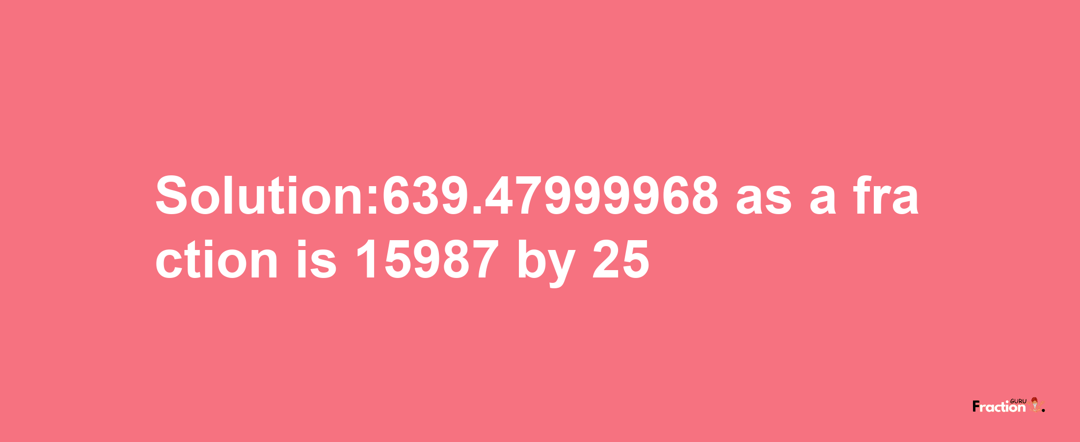 Solution:639.47999968 as a fraction is 15987/25