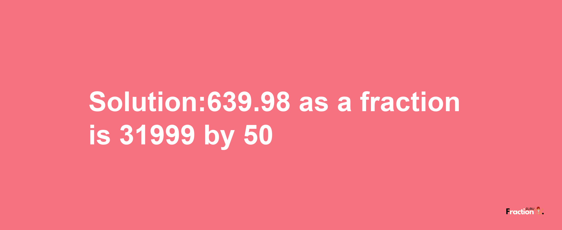 Solution:639.98 as a fraction is 31999/50