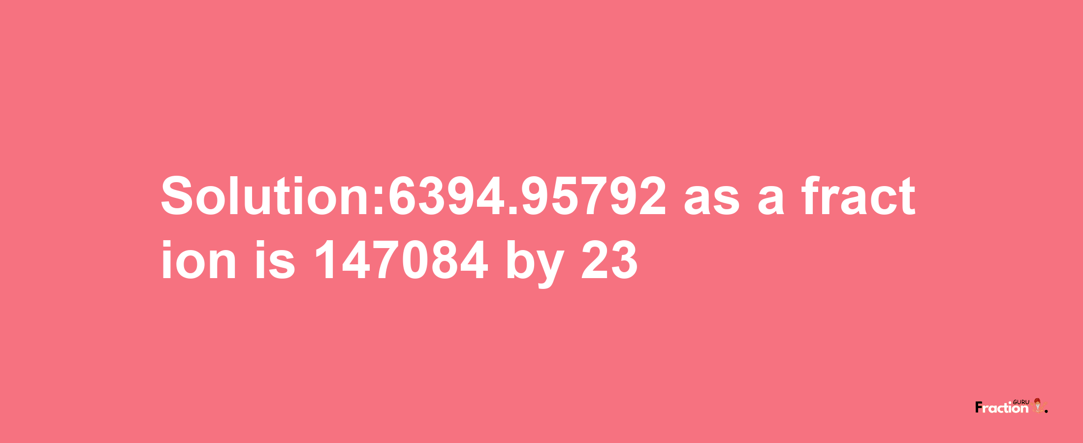 Solution:6394.95792 as a fraction is 147084/23