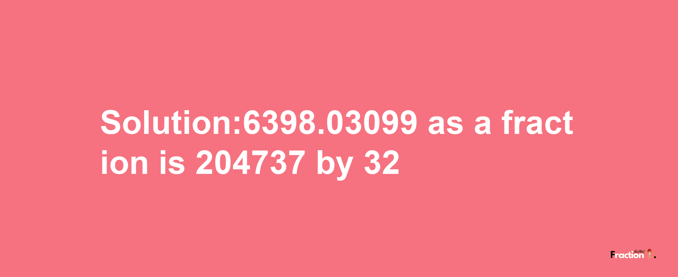 Solution:6398.03099 as a fraction is 204737/32