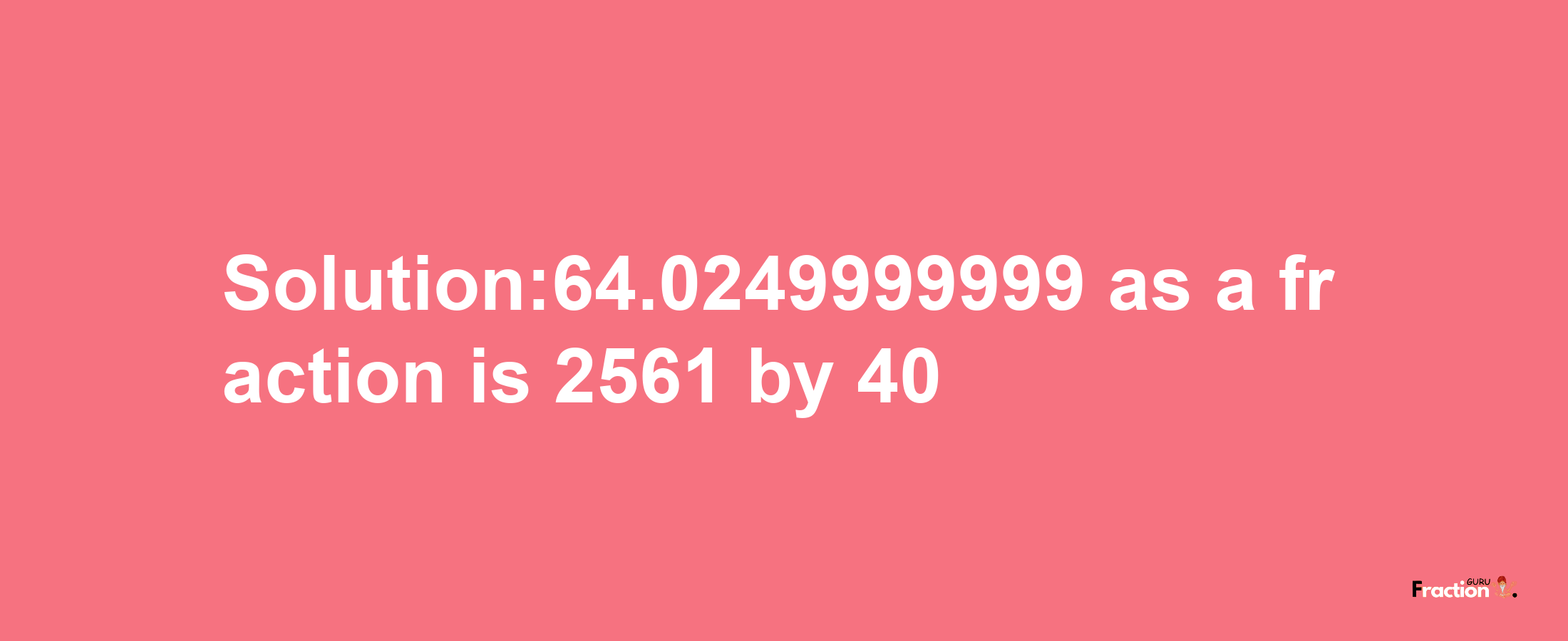 Solution:64.0249999999 as a fraction is 2561/40