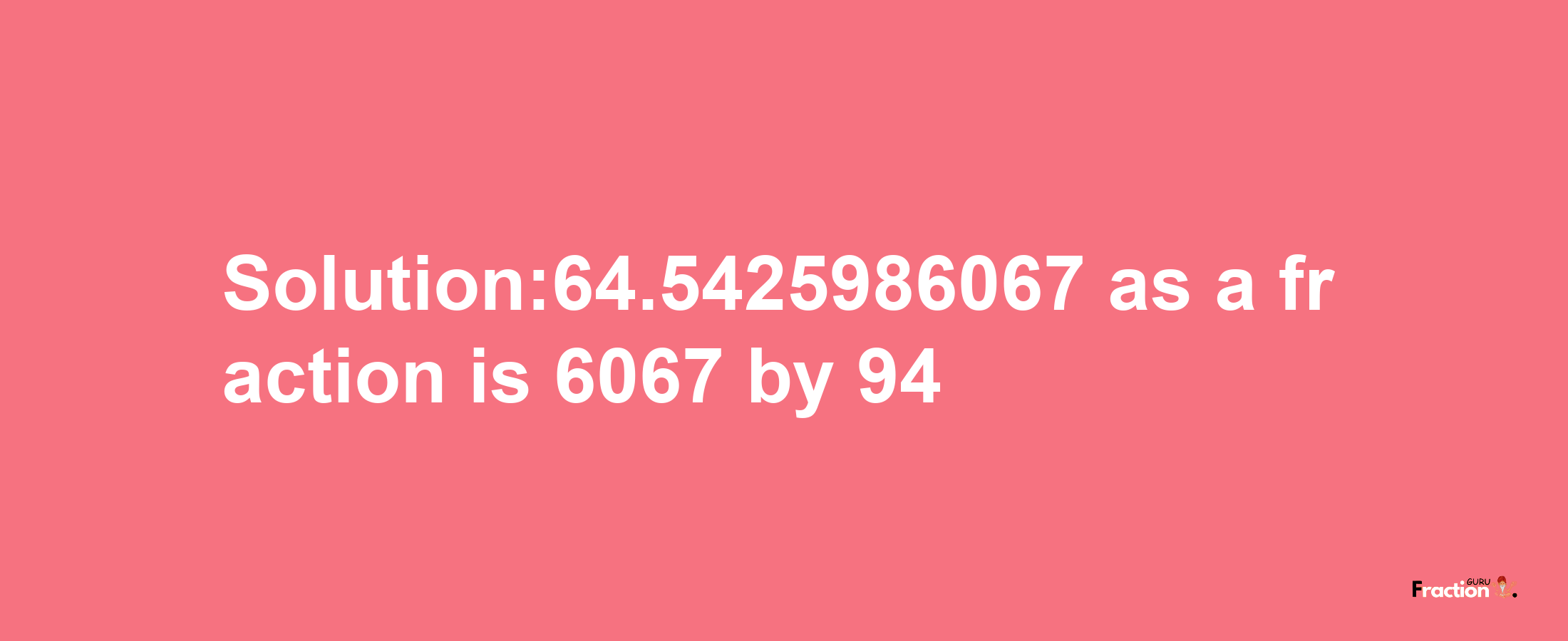 Solution:64.5425986067 as a fraction is 6067/94