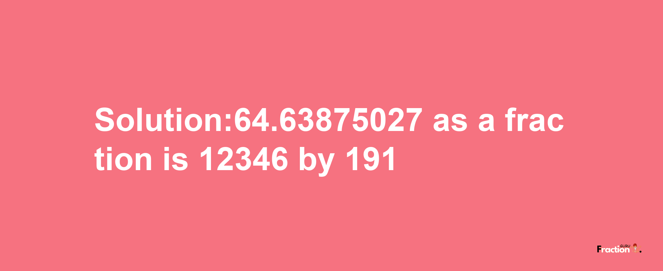 Solution:64.63875027 as a fraction is 12346/191