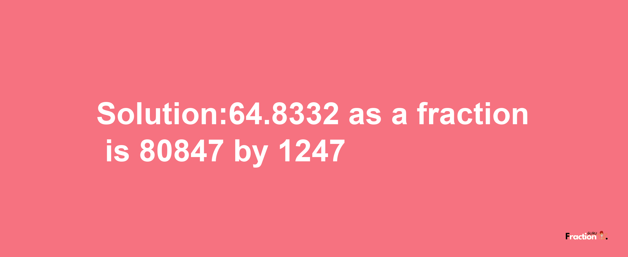 Solution:64.8332 as a fraction is 80847/1247