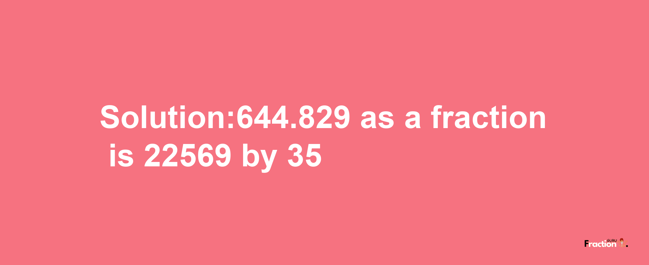 Solution:644.829 as a fraction is 22569/35