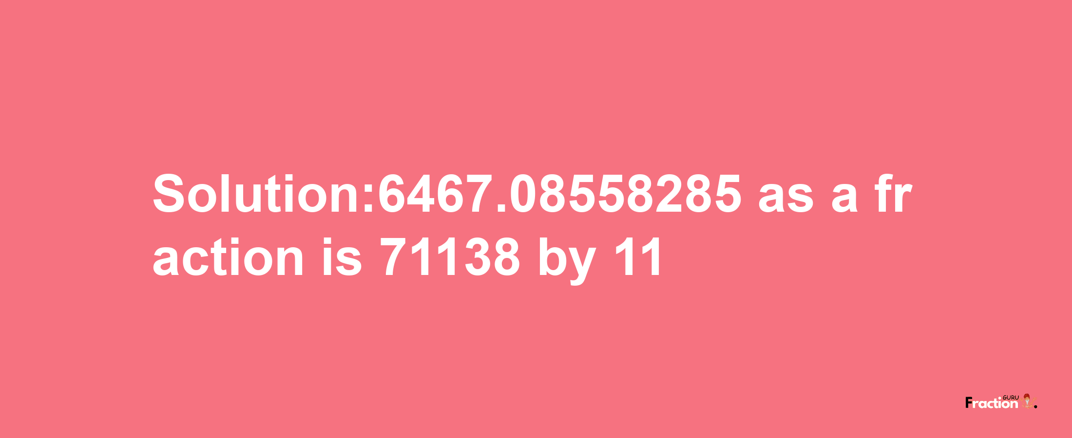 Solution:6467.08558285 as a fraction is 71138/11