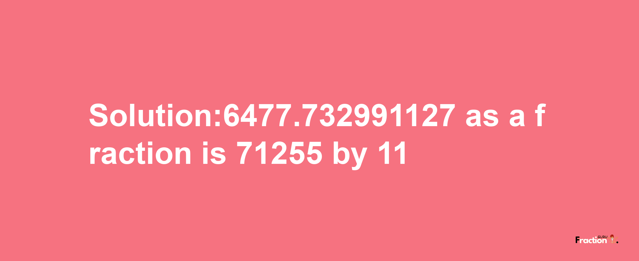 Solution:6477.732991127 as a fraction is 71255/11