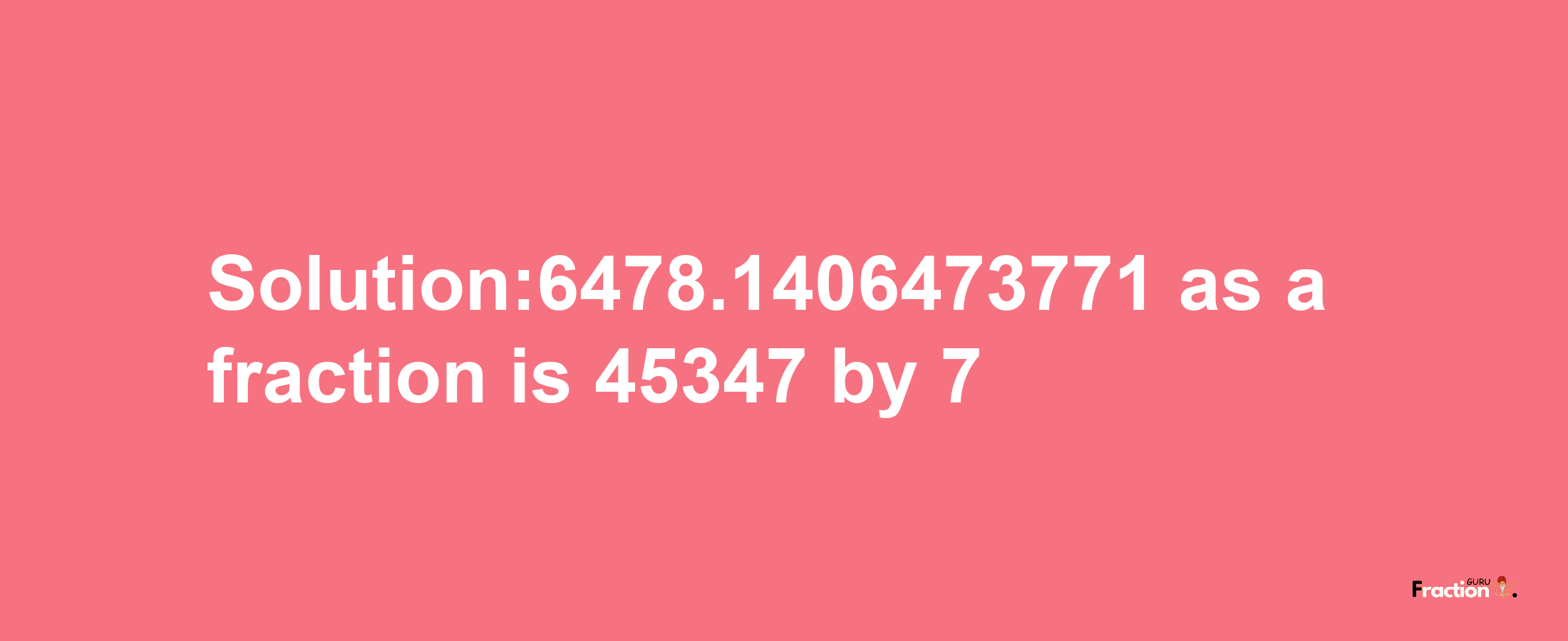 Solution:6478.1406473771 as a fraction is 45347/7