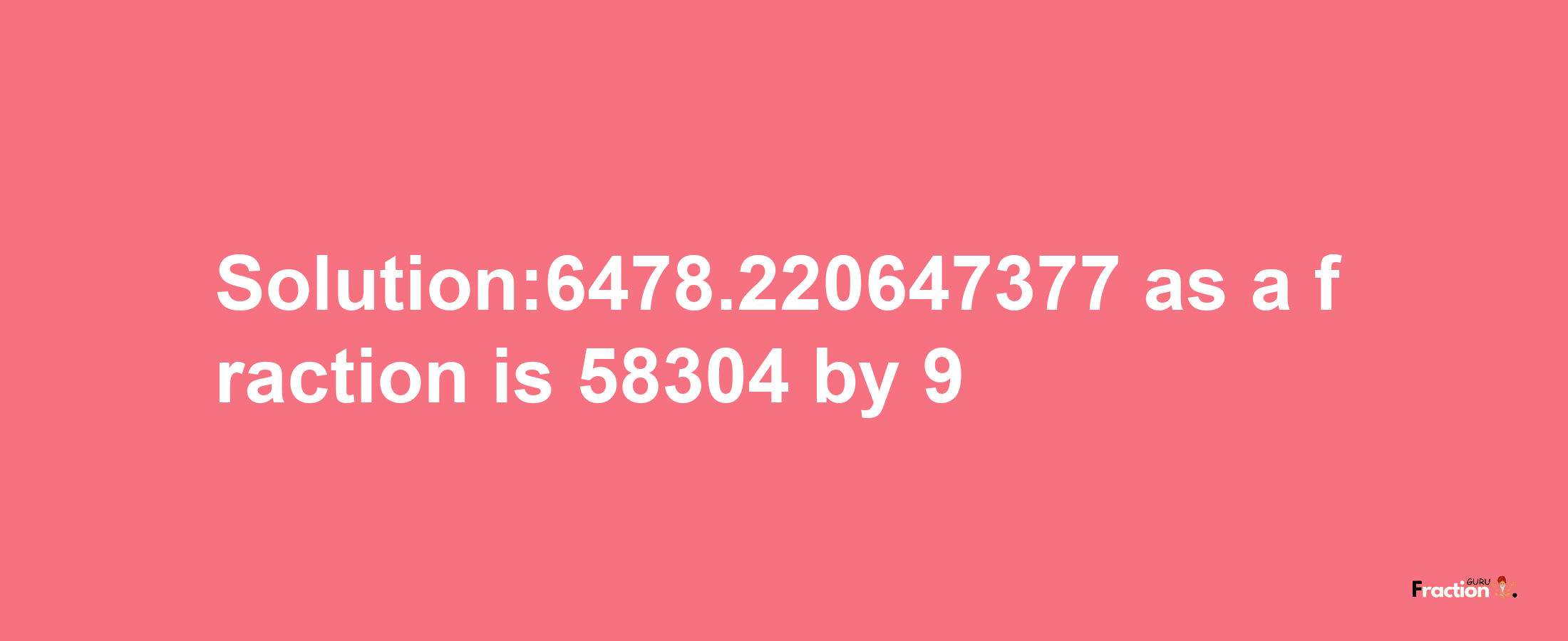 Solution:6478.220647377 as a fraction is 58304/9