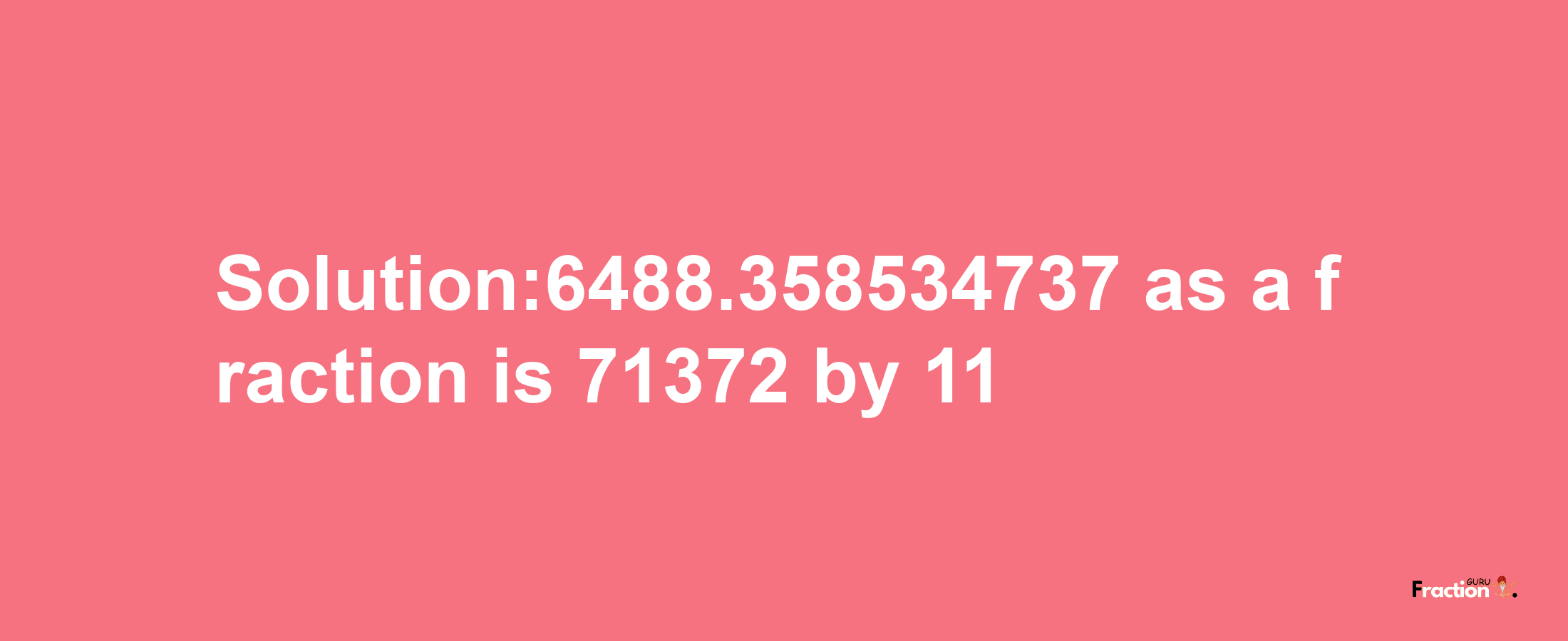 Solution:6488.358534737 as a fraction is 71372/11