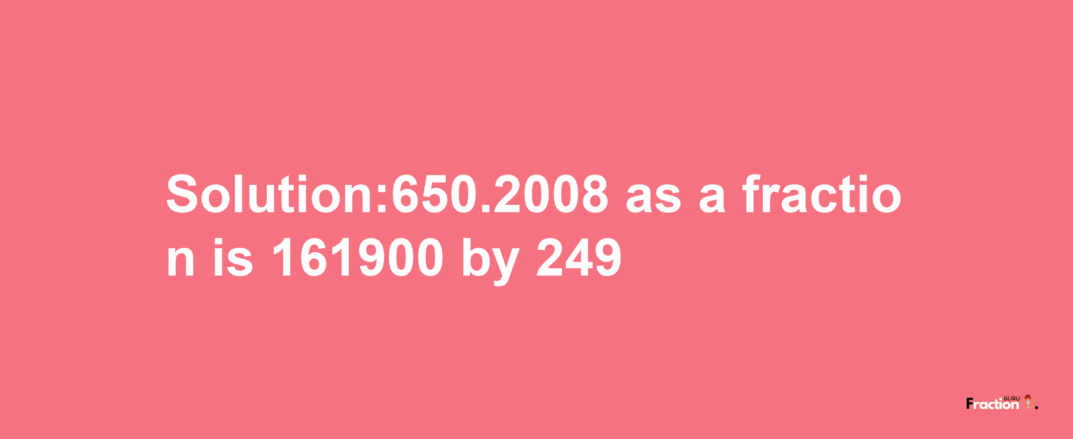 Solution:650.2008 as a fraction is 161900/249