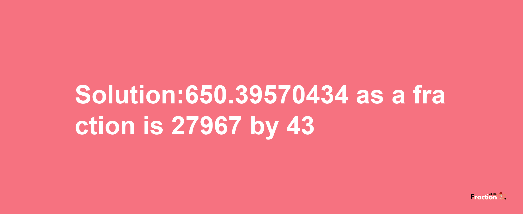 Solution:650.39570434 as a fraction is 27967/43