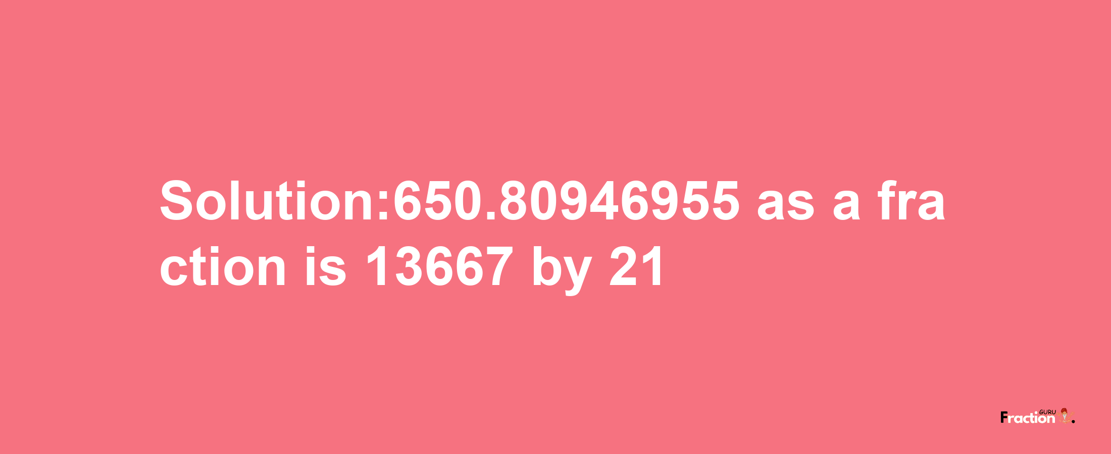 Solution:650.80946955 as a fraction is 13667/21