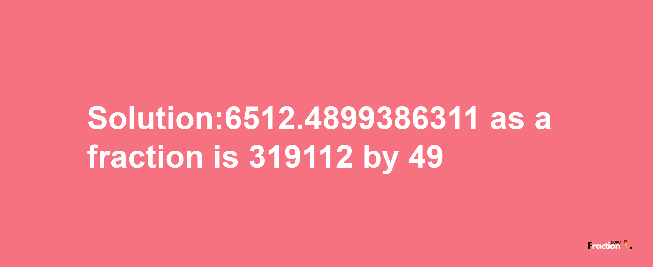 Solution:6512.4899386311 as a fraction is 319112/49