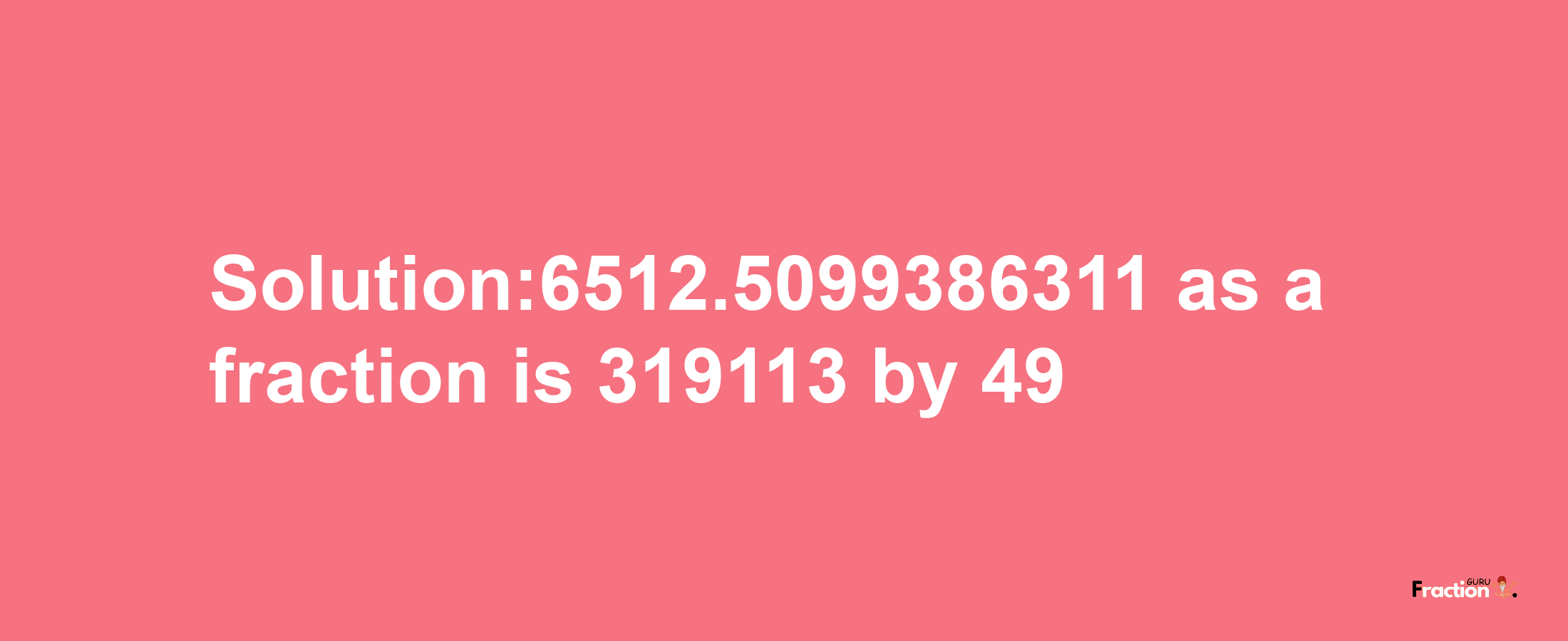 Solution:6512.5099386311 as a fraction is 319113/49