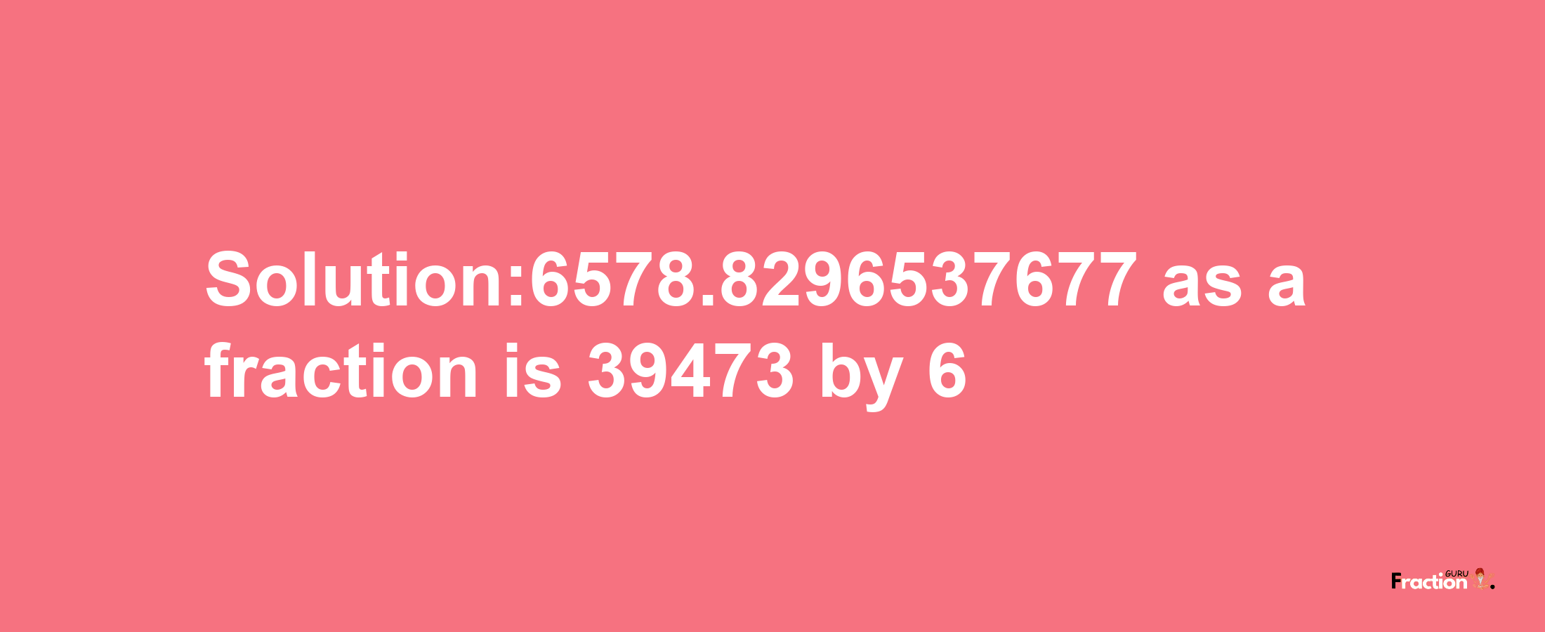 Solution:6578.8296537677 as a fraction is 39473/6