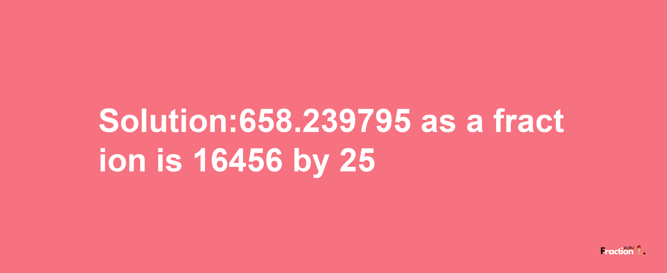 Solution:658.239795 as a fraction is 16456/25