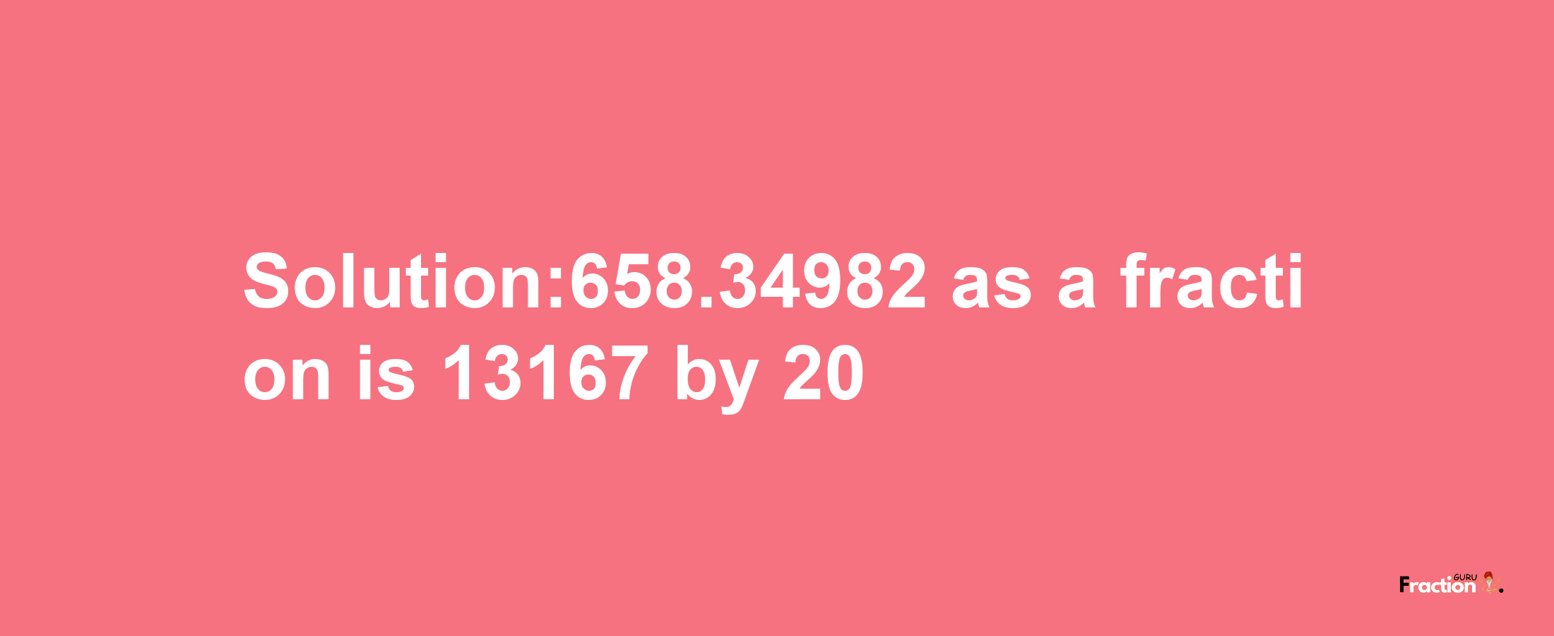 Solution:658.34982 as a fraction is 13167/20