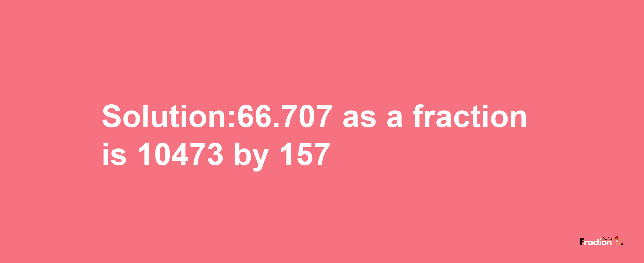 Solution:66.707 as a fraction is 10473/157