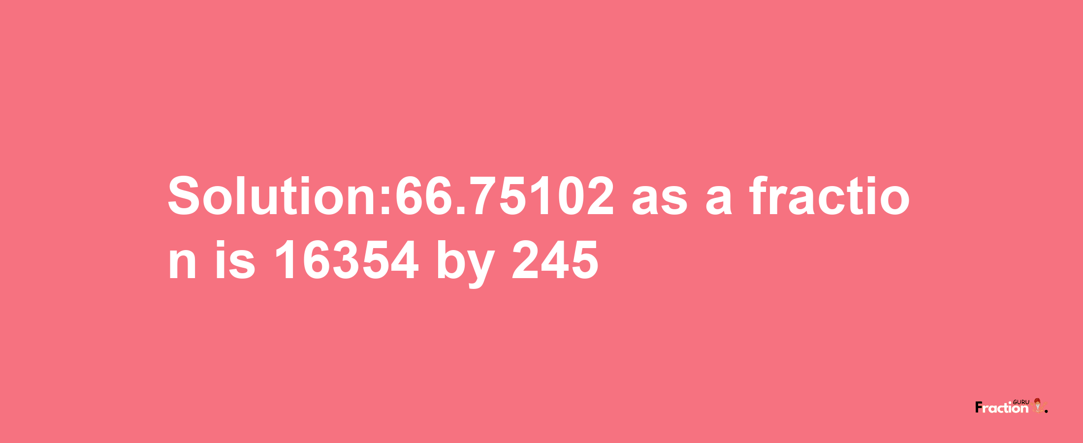 Solution:66.75102 as a fraction is 16354/245