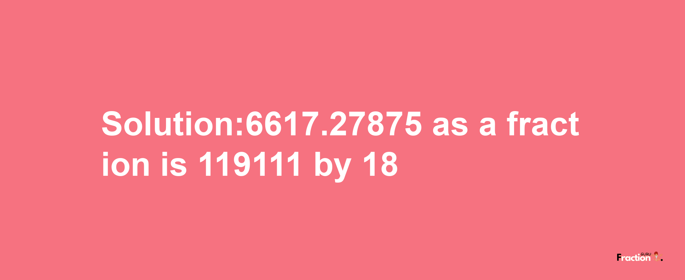 Solution:6617.27875 as a fraction is 119111/18