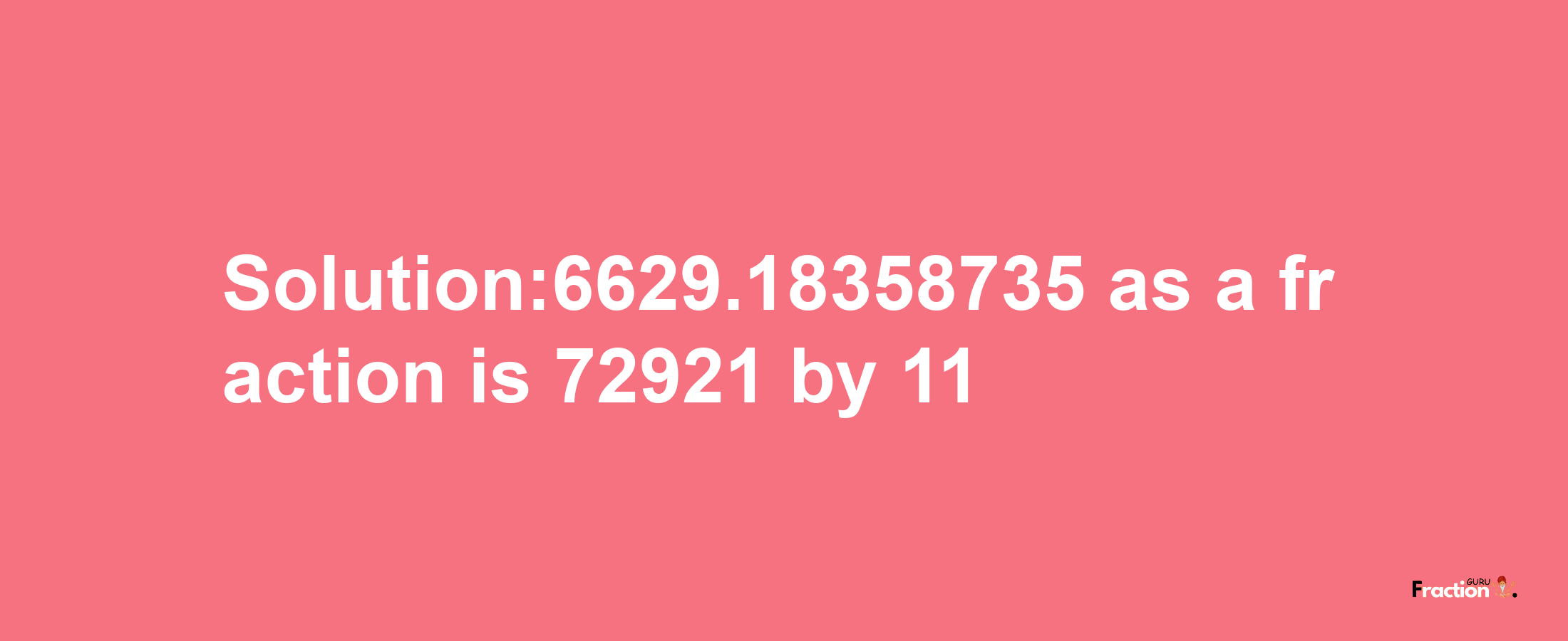 Solution:6629.18358735 as a fraction is 72921/11