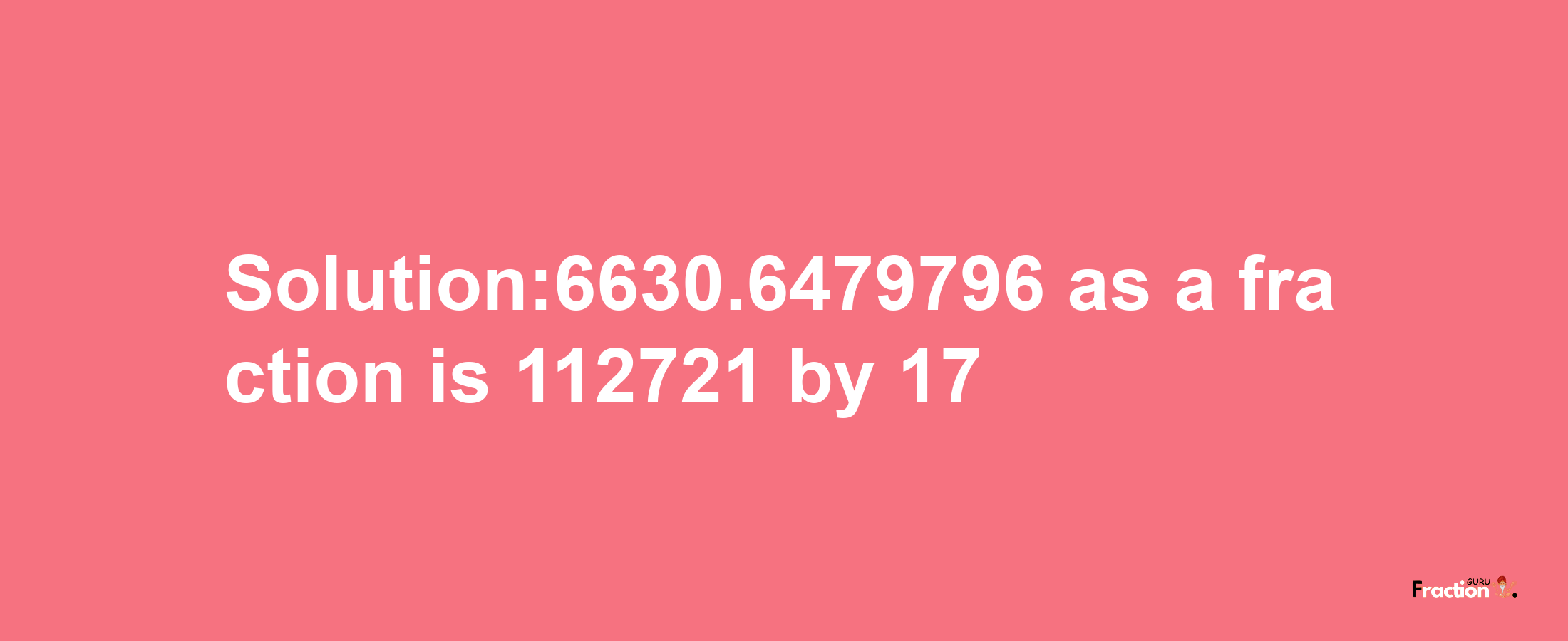 Solution:6630.6479796 as a fraction is 112721/17