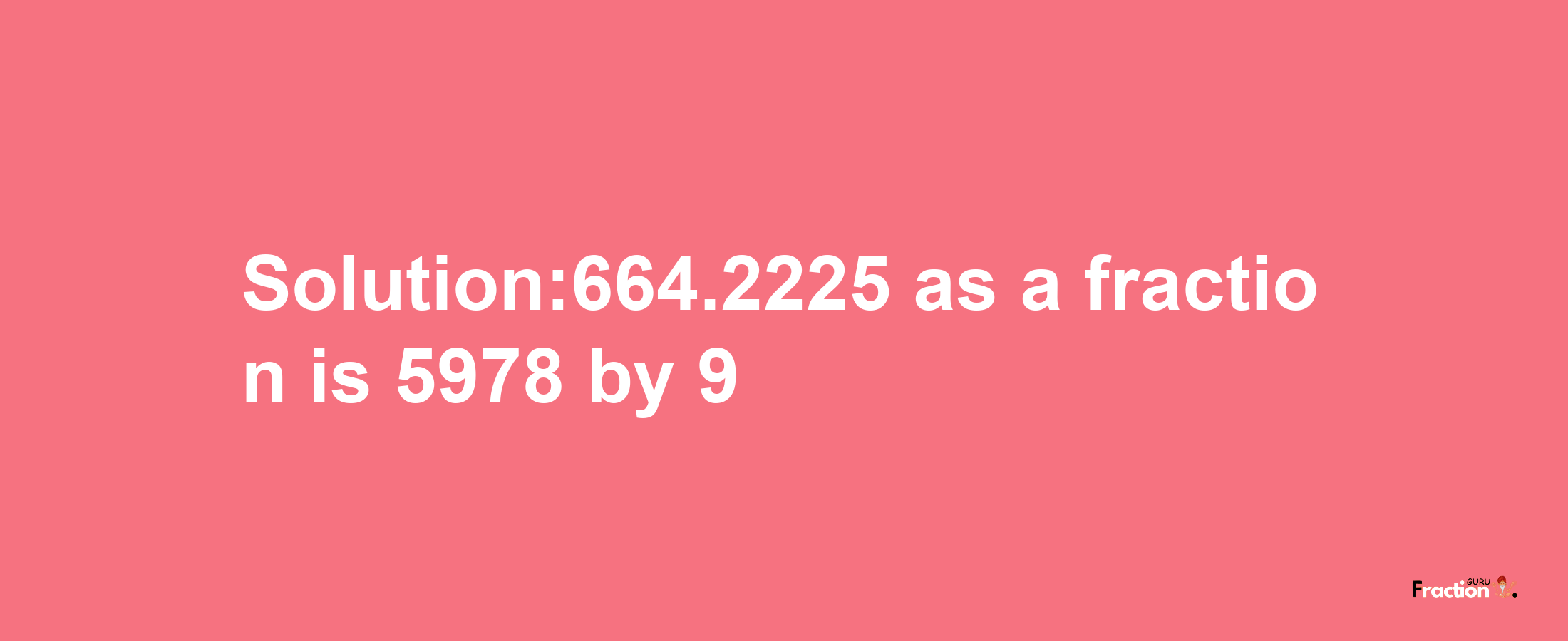 Solution:664.2225 as a fraction is 5978/9