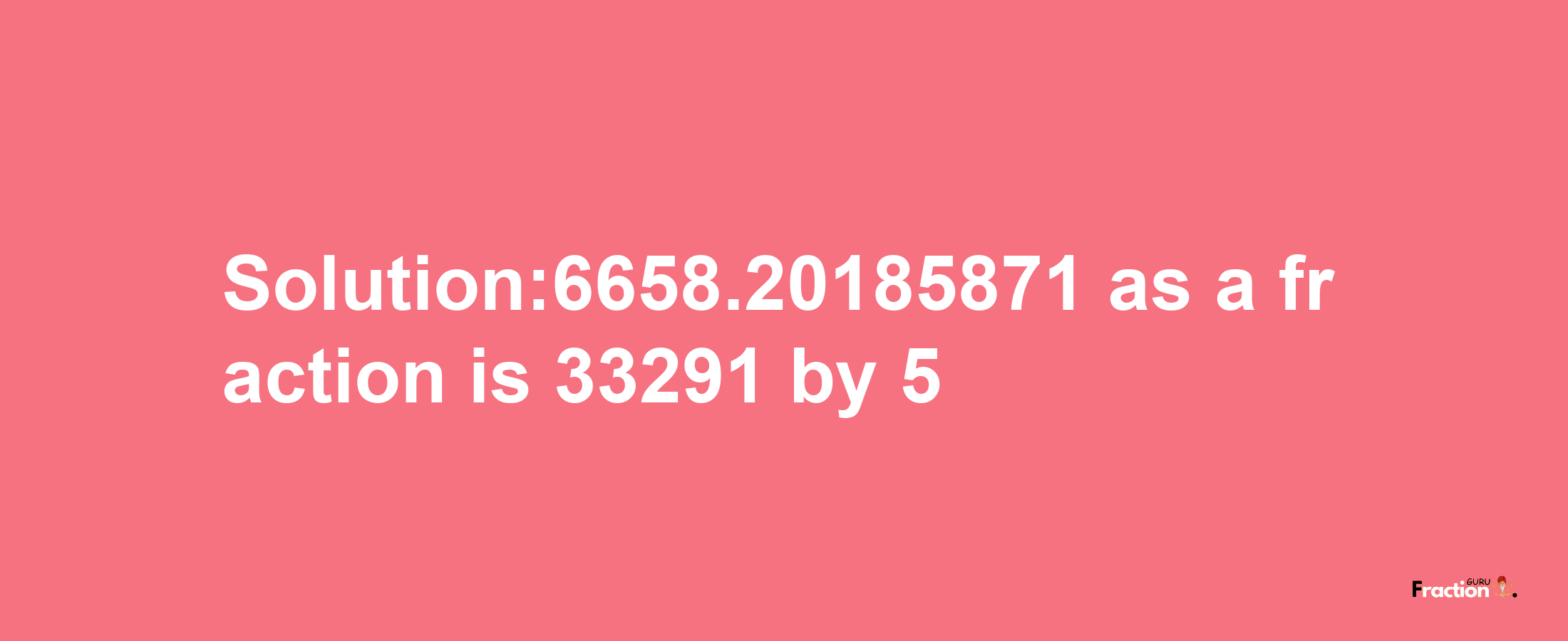 Solution:6658.20185871 as a fraction is 33291/5