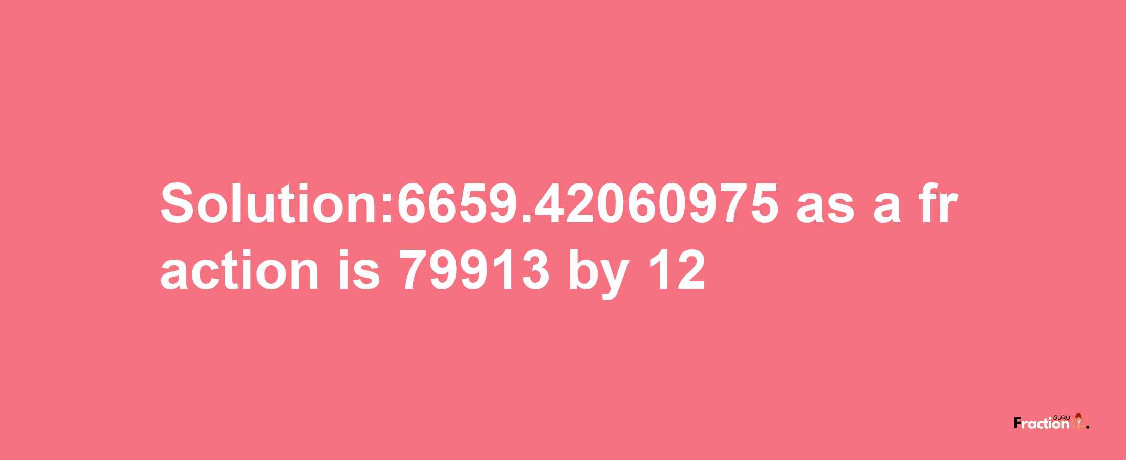 Solution:6659.42060975 as a fraction is 79913/12