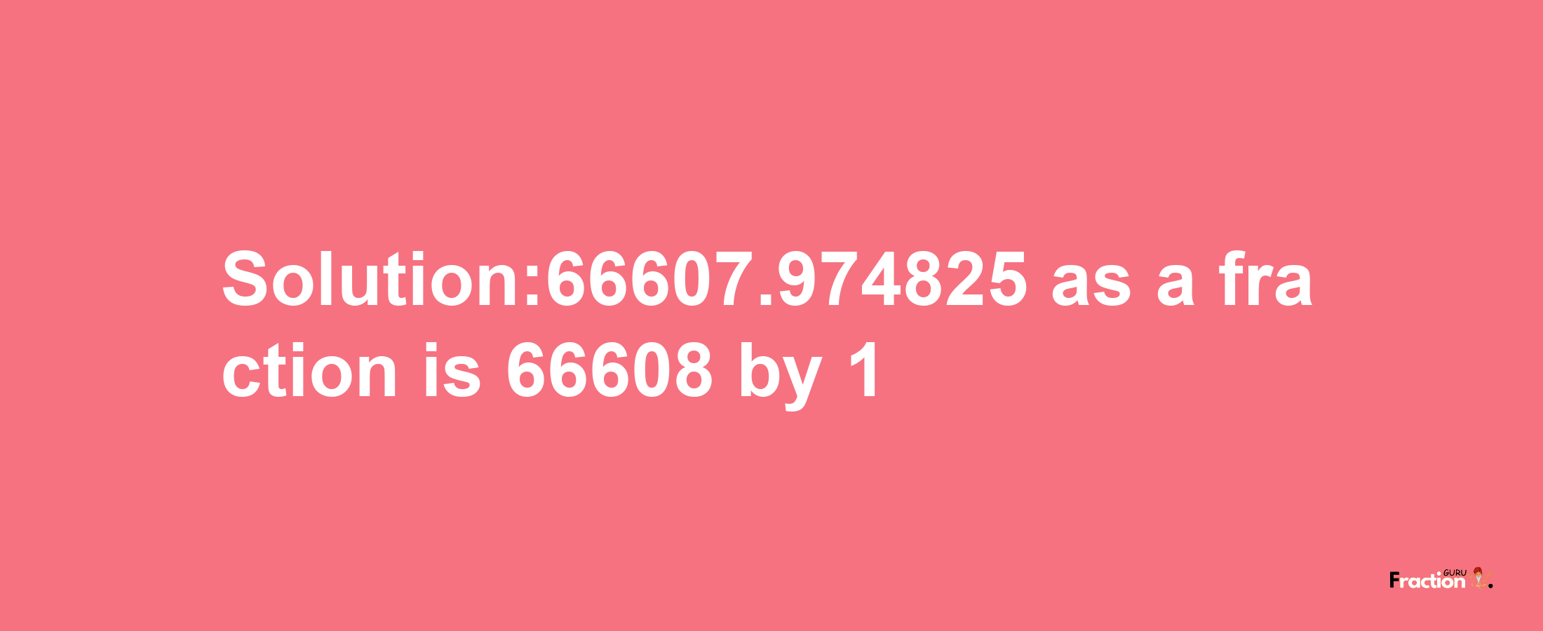 Solution:66607.974825 as a fraction is 66608/1