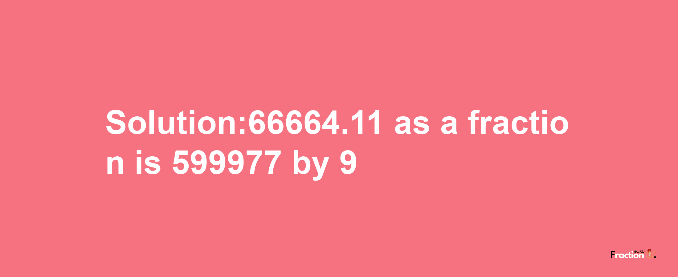 Solution:66664.11 as a fraction is 599977/9