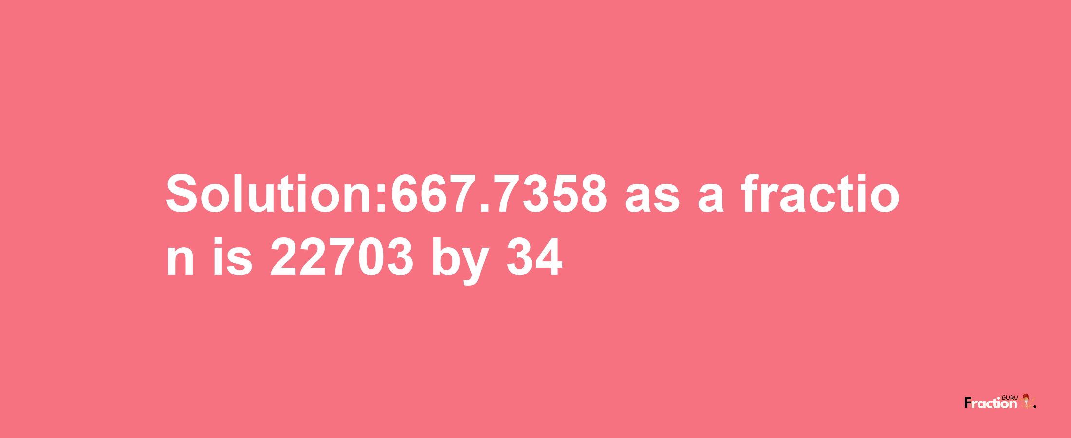 Solution:667.7358 as a fraction is 22703/34