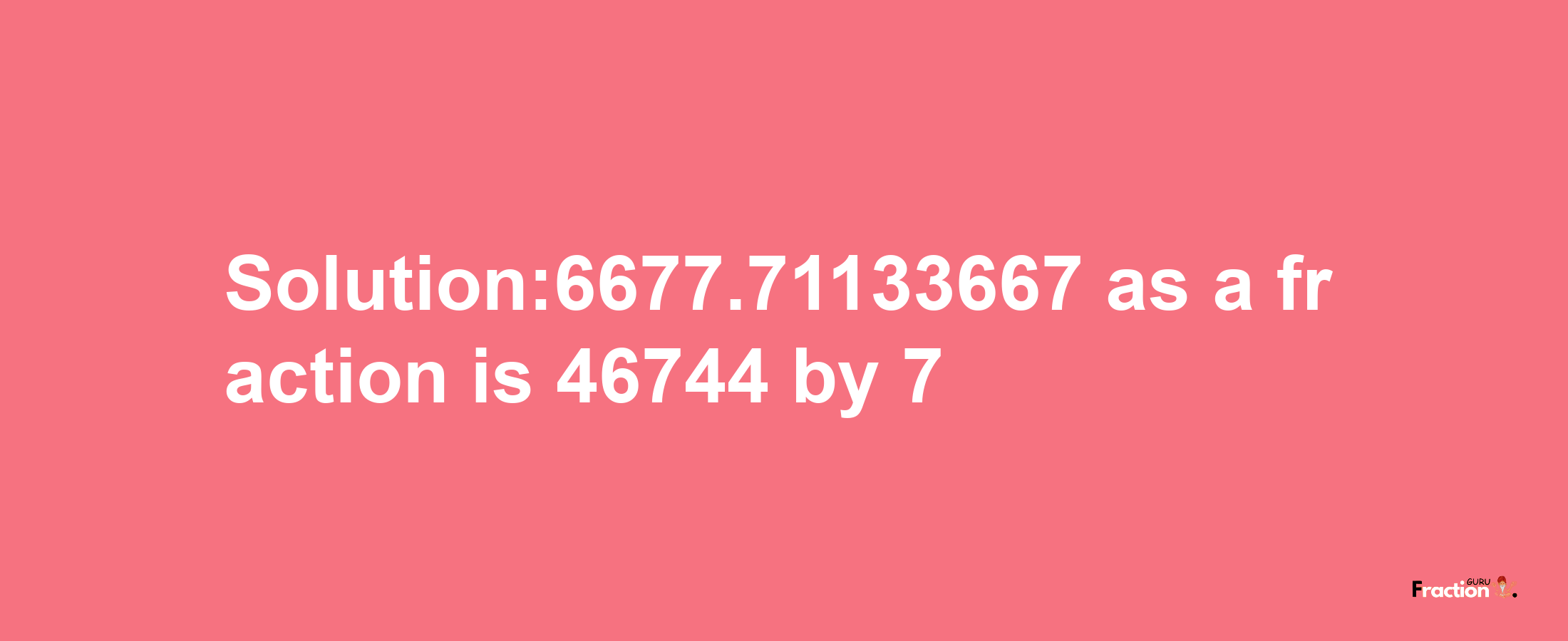 Solution:6677.71133667 as a fraction is 46744/7