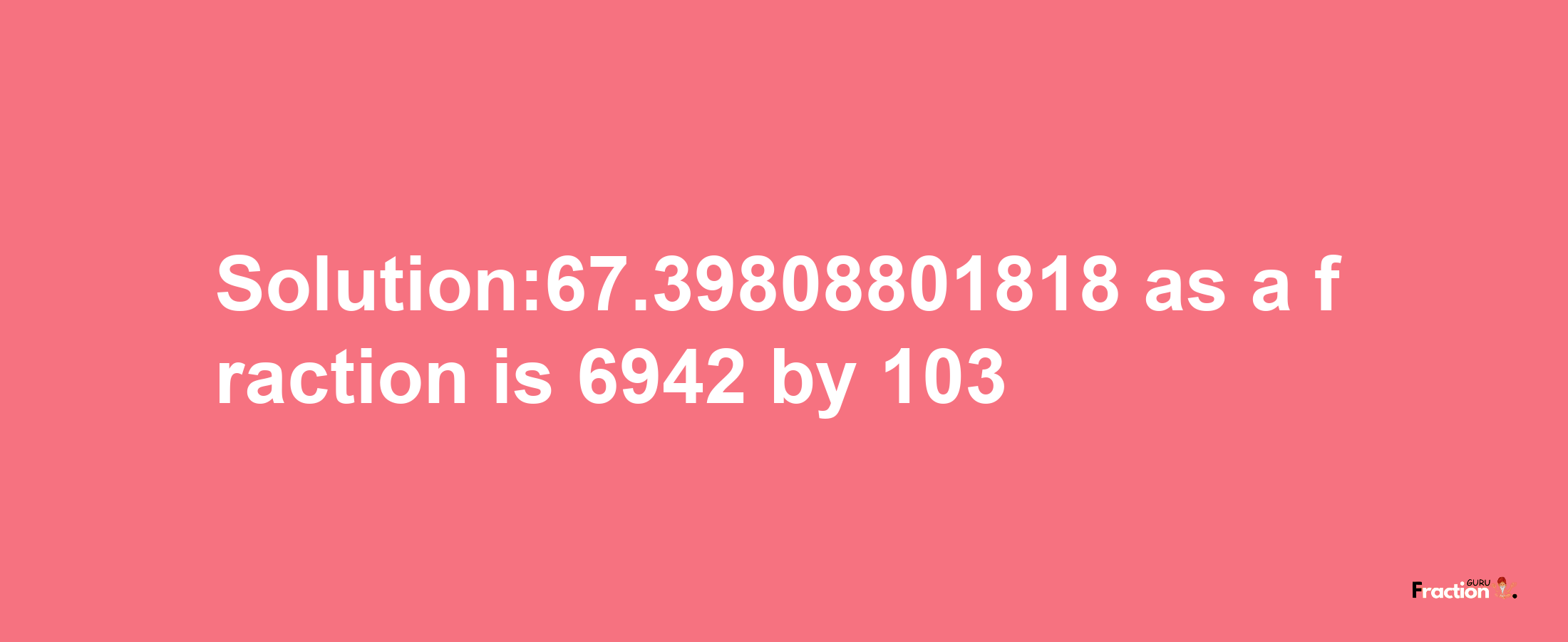 Solution:67.39808801818 as a fraction is 6942/103